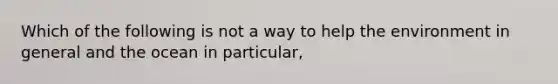 Which of the following is not a way to help the environment in general and the ocean in particular,