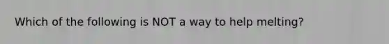 Which of the following is NOT a way to help melting?