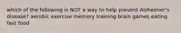 which of the following is NOT a way to help prevent Alzheimer's disease? aerobic exercise memory training brain games eating fast food