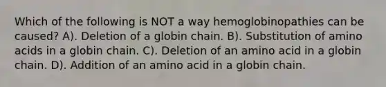 Which of the following is NOT a way hemoglobinopathies can be caused? A). Deletion of a globin chain. B). Substitution of amino acids in a globin chain. C). Deletion of an amino acid in a globin chain. D). Addition of an amino acid in a globin chain.