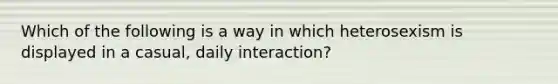 Which of the following is a way in which heterosexism is displayed in a casual, daily interaction?