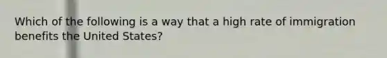 Which of the following is a way that a high rate of immigration benefits the United States?