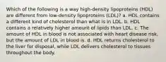 Which of the following is a way high-density lipoproteins (HDL) are different from low-density lipoproteins (LDL)? a. HDL contains a different kind of cholesterol than what is in LDL. b. HDL contains a relatively higher amount of lipids than LDL. c. The amount of HDL in blood is not associated with heart disease risk, but the amount of LDL in blood is. d. HDL returns cholesterol to the liver for disposal, while LDL delivers cholesterol to tissues throughout the body.