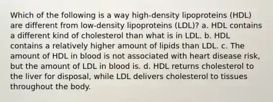 Which of the following is a way high-density lipoproteins (HDL) are different from low-density lipoproteins (LDL)? a. HDL contains a different kind of cholesterol than what is in LDL. b. HDL contains a relatively higher amount of lipids than LDL. c. The amount of HDL in blood is not associated with heart disease risk, but the amount of LDL in blood is. d. HDL returns cholesterol to the liver for disposal, while LDL delivers cholesterol to tissues throughout the body.