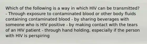 Which of the following is a way in which HIV can be transmitted? - Through exposure to contaminated blood or other body fluids containing contaminated blood - by sharing beverages with someone who is HIV positive - by making contact with the tears of an HIV patient - through hand holding, especially if the person with HIV is perspiring