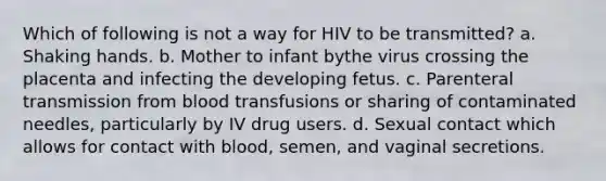 Which of following is not a way for HIV to be transmitted? a. Shaking hands. b. Mother to infant bythe virus crossing the placenta and infecting the developing fetus. c. Parenteral transmission from blood transfusions or sharing of contaminated needles, particularly by IV drug users. d. Sexual contact which allows for contact with blood, semen, and vaginal secretions.