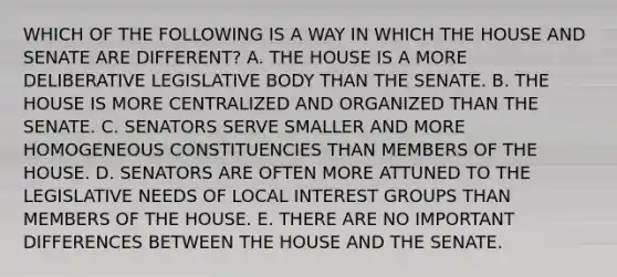 WHICH OF THE FOLLOWING IS A WAY IN WHICH THE HOUSE AND SENATE ARE DIFFERENT? A. THE HOUSE IS A MORE DELIBERATIVE LEGISLATIVE BODY THAN THE SENATE. B. THE HOUSE IS MORE CENTRALIZED AND ORGANIZED THAN THE SENATE. C. SENATORS SERVE SMALLER AND MORE HOMOGENEOUS CONSTITUENCIES THAN MEMBERS OF THE HOUSE. D. SENATORS ARE OFTEN MORE ATTUNED TO THE LEGISLATIVE NEEDS OF LOCAL INTEREST GROUPS THAN MEMBERS OF THE HOUSE. E. THERE ARE NO IMPORTANT DIFFERENCES BETWEEN THE HOUSE AND THE SENATE.