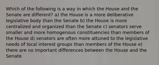 Which of the following is a way in which the House and the Senate are different? a) the House is a more deliberative legislative body than the Senate b) the House is more centralized and organized than the Senate c) senators serve smaller and more homogenous constituencies than members of the House d) senators are often more attuned to the legislative needs of local interest groups than members of the House e) there are no important differences between the House and the Senate