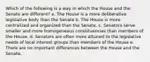 Which of the following is a way in which the House and the Senate are different? a. The House is a more deliberative legislative body than the Senate b. The House is more centralized and organized than the Senate. c. Senators serve smaller and more homogeneous constituencies than members of the House. d. Senators are often more attuned to the legislative needs of local interest groups than members of the House e. There are no important differences between the House and the Senate.