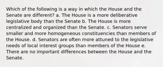 Which of the following is a way in which the House and the Senate are different? a. The House is a more deliberative legislative body than the Senate b. The House is more centralized and organized than the Senate. c. Senators serve smaller and more homogeneous constituencies than members of the House. d. Senators are often more attuned to the legislative needs of local interest groups than members of the House e. There are no important differences between the House and the Senate.