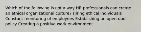 Which of the following is not a way HR professionals can create an ethical organizational culture? Hiring ethical individuals Constant monitoring of employees Establishing an open-door policy Creating a positive work environment