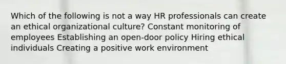 Which of the following is not a way HR professionals can create an ethical organizational culture? Constant monitoring of employees Establishing an open-door policy Hiring ethical individuals Creating a positive work environment