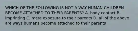 WHICH OF THE FOLLOWING IS NOT A WAY HUMAN CHILDREN BECOME ATTACHED TO THEIR PARENTS? A. body contact B. imprinting C. mere exposure to their parents D. all of the above are ways humans become attached to their parents