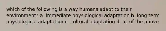 which of the following is a way humans adapt to their environment? a. immediate physiological adaptation b. long term physiological adaptation c. cultural adaptation d. all of the above