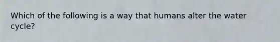 Which of the following is a way that humans alter the water cycle?