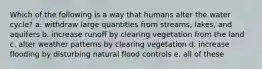 Which of the following is a way that humans alter the water cycle? a. withdraw large quantities from streams, lakes, and aquifers b. increase runoff by clearing vegetation from the land c. alter weather patterns by clearing vegetation d. increase flooding by disturbing natural flood controls e. all of these