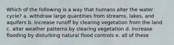 Which of the following is a way that humans alter the water cycle? a. withdraw large quantities from streams, lakes, and aquifers b. increase runoff by clearing vegetation from the land c. alter weather patterns by clearing vegetation d. increase flooding by disturbing natural flood controls e. all of these