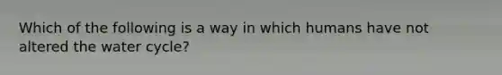 Which of the following is a way in which humans have not altered the water cycle?