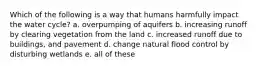 Which of the following is a way that humans harmfully impact the water cycle? a. overpumping of aquifers b. increasing runoff by clearing vegetation from the land c. increased runoff due to buildings, and pavement d. change natural flood control by disturbing wetlands e. all of these