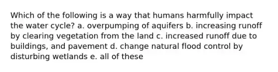 Which of the following is a way that humans harmfully impact the water cycle? a. overpumping of aquifers b. increasing runoff by clearing vegetation from the land c. increased runoff due to buildings, and pavement d. change natural flood control by disturbing wetlands e. all of these