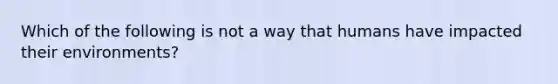 Which of the following is not a way that humans have impacted their environments?