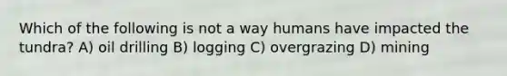 Which of the following is not a way humans have impacted the tundra? A) oil drilling B) logging C) overgrazing D) mining