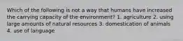 Which of the following is not a way that humans have increased the carrying capacity of the environment? 1. agriculture 2. using large amounts of natural resources 3. domestication of animals 4. use of language