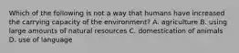 Which of the following is not a way that humans have increased the carrying capacity of the environment? A. agriculture B. using large amounts of natural resources C. domestication of animals D. use of language