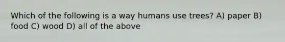 Which of the following is a way humans use trees? A) paper B) food C) wood D) all of the above