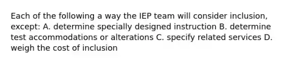 Each of the following a way the IEP team will consider inclusion, except: A. determine specially designed instruction B. determine test accommodations or alterations C. specify related services D. weigh the cost of inclusion