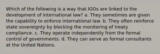 Which of the following is a way that IGOs are linked to the development of international law? a. They sometimes are given the capability to enforce international law. b. They often reinforce state sovereignty by blocking the monitoring of treaty compliance. c. They operate independently from the formal control of governments. d. They can serve as formal consultants at the United Nations.