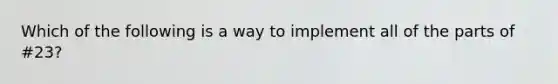 Which of the following is a way to implement all of the parts of #23?