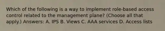 Which of the following is a way to implement role-based access control related to the management plane? (Choose all that apply.) Answers: A. IPS B. Views C. AAA services D. Access lists