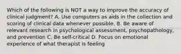 Which of the following is NOT a way to improve the accuracy of clinical judgment? A. Use computers as aids in the collection and scoring of clinical data whenever possible. B. Be aware of relevant research in psychological assessment, psychopathology, and prevention C. Be self-critical D. Focus on emotional experience of what therapist is feeling