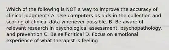 Which of the following is NOT a way to improve the accuracy of clinical judgment? A. Use computers as aids in the collection and scoring of clinical data whenever possible. B. Be aware of relevant research in psychological assessment, psychopathology, and prevention C. Be self-critical D. Focus on emotional experience of what therapist is feeling