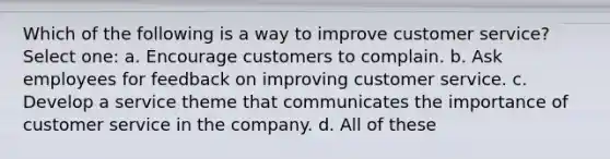 Which of the following is a way to improve customer service? Select one: a. Encourage customers to complain. b. Ask employees for feedback on improving customer service. c. Develop a service theme that communicates the importance of customer service in the company. d. All of these