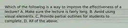 Which of the following is a way to improve the effectiveness of a lecture? A. Make sure the lecture is fairly long. B. Avoid using visual elements. C. Provide partial outlines for students to complete. D. All of the above.