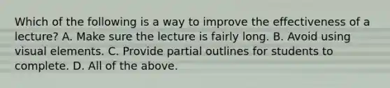 Which of the following is a way to improve the effectiveness of a lecture? A. Make sure the lecture is fairly long. B. Avoid using visual elements. C. Provide partial outlines for students to complete. D. All of the above.