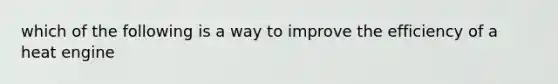 which of the following is a way to improve the efficiency of a heat engine