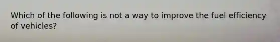 Which of the following is not a way to improve the fuel efficiency of vehicles?