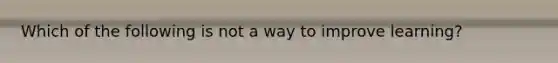 Which of the following is not a way to improve learning?