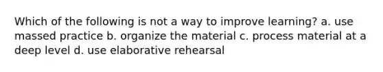 Which of the following is not a way to improve learning? a. use massed practice b. organize the material c. process material at a deep level d. use elaborative rehearsal