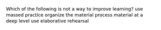 Which of the following is not a way to improve learning? use massed practice organize the material process material at a deep level use elaborative rehearsal