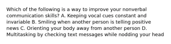 Which of the following is a way to improve your nonverbal communication skills? A. Keeping vocal cues constant and invariable B. Smiling when another person is telling positive news C. Orienting your body away from another person D. Multitasking by checking text messages while nodding your head