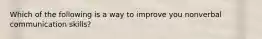 Which of the following is a way to improve you nonverbal communication skills?