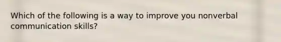 Which of the following is a way to improve you nonverbal communication skills?