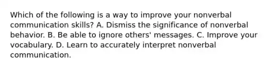 Which of the following is a way to improve your nonverbal communication skills? A. Dismiss the significance of nonverbal behavior. B. Be able to ignore others' messages. C. Improve your vocabulary. D. Learn to accurately interpret nonverbal communication.