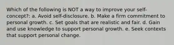 Which of the following is NOT a way to improve your self-concept?: a. Avoid self-disclosure. b. Make a firm commitment to personal growth. c. Set goals that are realistic and fair. d. Gain and use knowledge to support personal growth. e. Seek contexts that support personal change.