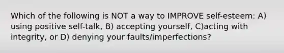 Which of the following is NOT a way to IMPROVE self-esteem: A) using positive self-talk, B) accepting yourself, C)acting with integrity, or D) denying your faults/imperfections?