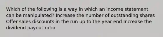 Which of the following is a way in which an income statement can be manipulated? Increase the number of outstanding shares Offer sales discounts in the run up to the year-end Increase the dividend payout ratio